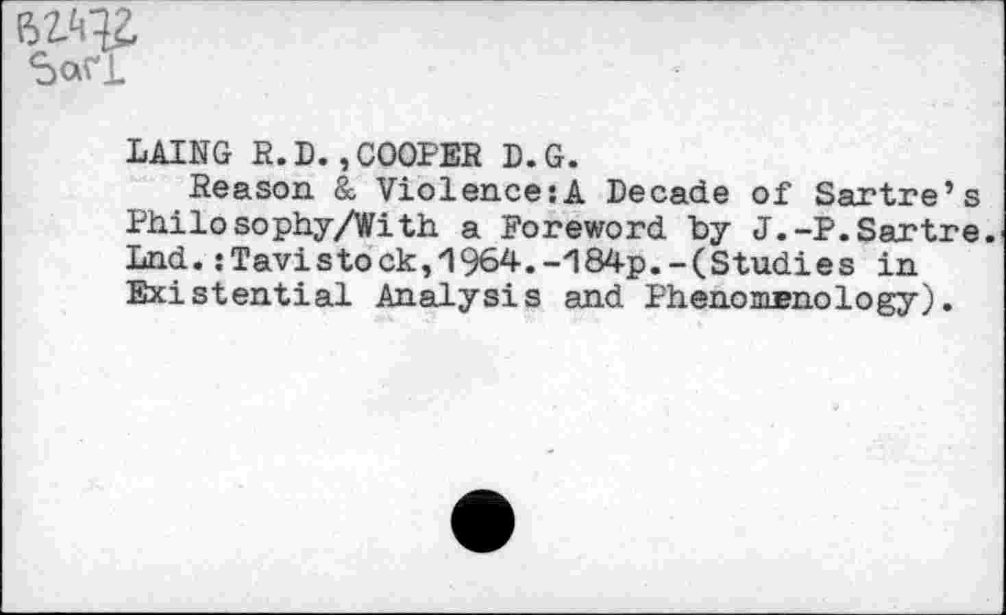 ﻿SaVL
LAING R.D.,COOPER D.G.
Reason & Violence:A Decade of Sartre’s Philosophy/With a Foreword by J.-P.Sartre. Lnd. .‘Tavistock,/I964.-Z184p.-(Studies in Existential Analysis and Phenomenology).